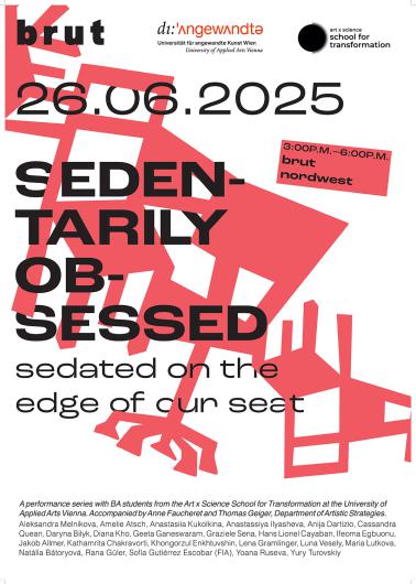 Plakat für eine Performance-Serie mit dem Titel "Sedentarily Obsessed – sedated on the edge of our seat". Die Veranstaltung findet am 26.06.2025 von 15:00 bis 18:00 Uhr bei brut nordwest in Wien statt. Organisiert von Studierenden des Art x Science School for Transformation an der Universität für angewandte Kunst Wien, begleitet von Anne Faucheret und Thomas Geiger. Im Hintergrund ist ein abstrahiertes rotes Stuhlmotiv zu sehen. Die Namen der beteiligten Studierenden sind unten aufgelistet.